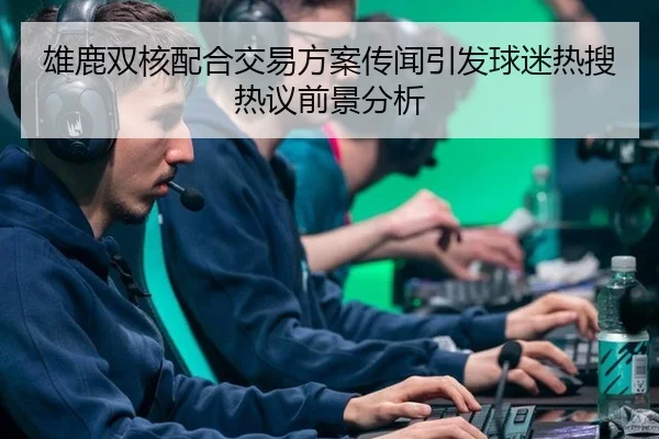 雄鹿双核配合交易方案传闻引发球迷热搜热议前景分析